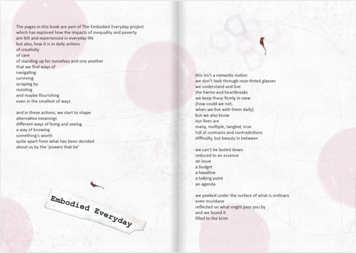 Double page spread with faded light pink and purple shapes in the background: large circles and a cluster of abstract hexagons and five-sided shapes that look a little like houses. There are pencil lines curving and scratching across the page, and tiny dried petals of a flower look like they are sitting on top of the paper in the top of the left right-hand page and the bottom of the left hand page. Midway down the left had side of the page is a scrap of newspaper that has been painted over with white paint and had the words ‘embodied everyday’ stamped on them in black ink in a typewriter lettering. Across both pages there is text that reads: 

The pages in this book are part of The Embodied Everyday project
which has explored how the impacts of inequality and poverty
are felt and experienced in everyday life
but a so. no It Is In dai acns
of creativity
of care
of standing up for ourselves and one another
that we find ways of
navigating
surviving
scraping by
resisting
and maybe flourishing
even in the smallest of ways
and in these actions, we start to shape
alternative meanings
different ways of living and seeing
a way of knowing
something's worth
quite apart from what has been decided
about us by the 'powers that be'

this isn't a romantic notion
we don't look through rose-tinted glasses
we understand and live
the harms and heartbreaks
we keep these firmly in view
(how could we not,
when we live with them daily)
but we also know
our lives are
many, multiple, tangled, true
full of contrasts and contradictions
difficulty, but beauty in between
we can't be boiled down
reduced to an essence
an Issue
a budget
a headline
a talking point
an agenda
we peeked under the surface of what is ordinary
even mundane
reflected on what might pass you by
and we found it
filled to the brim
