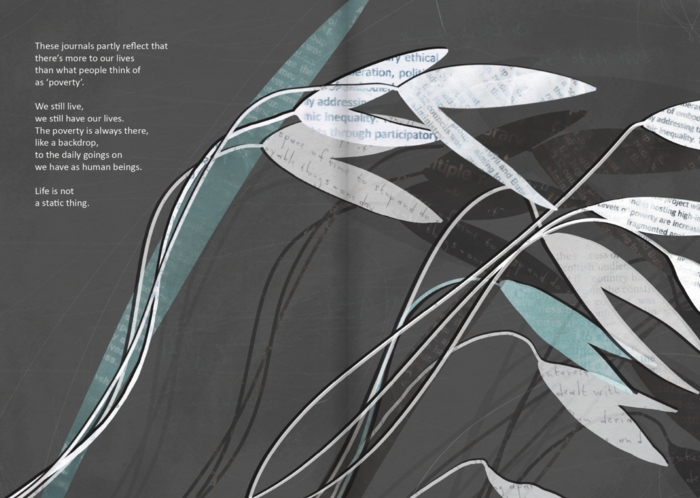 A double page spread with a dark grey textured background. Across both pages are abstract shapes of grass seed heads and blades of grass, cut out from different kinds of paper in white and seafoam green. There are some that are newspaper with unreadable print, there are some with small, neat handwriting, and there are some with printed text with words that can only just be picked out: ‘ethical’, ‘inequality’, ‘participation’. There is a shadow of these shapes to the left of the page. There are some scratches and textures across the page. On the upper left hand side there is text that reads: 

These journals partly reflect that
there's more to our lives
than what people think of
as 'poverty'.
We still live,
we still have our lives.
The poverty is always there,
like a backdrop,
to the daily goings on
we have as human beings.
Life is not
a static thing.
