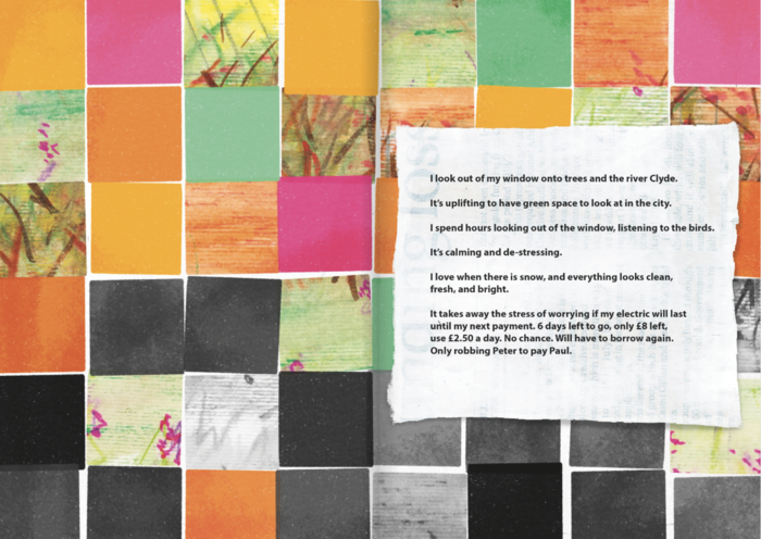 The same squares as the bleak box page, spread across two pages. They are in bright colours of orange, pink, green, with some squares being cut from bright drawings of trees and flowers in green, pink, and orange. Toward the middle of the pages, there starts to be more black and grey squares, and by the bottom two rows, they are predominantly black and grey, with only one bright orange square on the bottom row. Over the top of these squares on the right hand page is a newspaper scrap that has been painted over with white paint. On top of this there are the words written in black typed font: 
I look out of my window onto trees and the river Clyde.
It's uplifting to have green space to look at in the city.
I spend hours looking out of the window, listening to the birds.
It's calming and de-stressing.
I love when there is snow, and everything looks clean,
fresh, and bright.
It takes away the stress of worrying if my electric will last
until my next payment. 6 days left to go, only £8 left,
use £2.50 a day. No chance. Will have to borrow again.
Only robbing Peter to pay Paul.
