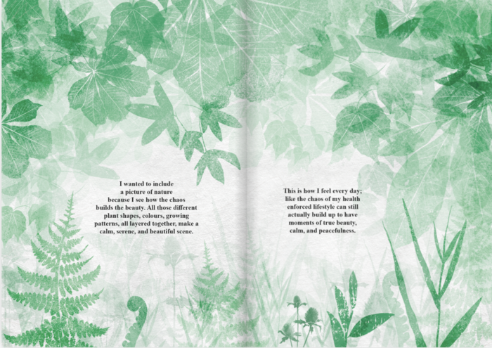 Double page spread on a white background. There are leaf shapes from different kinds of trees stamped across the page, falling from the top to the middle of the page in different shades of green, with stamps from different ferns, grasses, and thistles stamped across the page from the bottom up, in different shades of green. The stamps all overlap to create a chaotic randomness, but also a sense of beauty. There are two gaps in the middle of the right and left hand pages, with black typed text that reads: 

I wanted to include
a picture of nature
because I see how the chaos
builds the beauty. All those different
plant shapes,
colours, growing
patterns, all layered together, make a
calm. serene. and beautiful scene.


This is how I feel every day;
like the chaos of my health
enforced lifestyle can still
actually build up to have
moments of true beauty,
calm, and peacefulness
